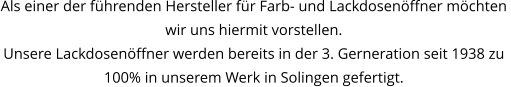 Als einer der führenden Hersteller für Farb- und Lackdosenöffner möchten  wir uns hiermit vorstellen. Unsere Lackdosenöffner werden bereits in der 3. Gerneration seit 1938 zu 100% in unserem Werk in Solingen gefertigt.