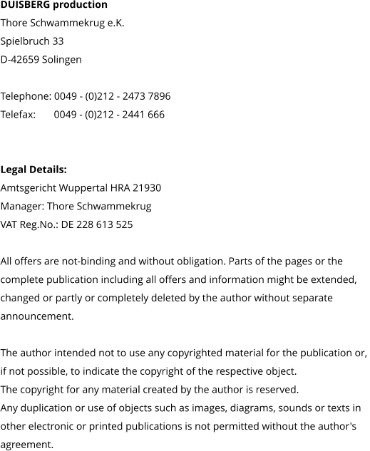 DUISBERG production Thore Schwammekrug e.K. Spielbruch 33 D-42659 Solingen  Telephone: 0049 - (0)212 - 2473 7896 Telefax:       0049 - (0)212 - 2441 666     Legal Details: Amtsgericht Wuppertal HRA 21930 Manager: Thore Schwammekrug VAT Reg.No.: DE 228 613 525  All offers are not-binding and without obligation. Parts of the pages or the  complete publication including all offers and information might be extended,  changed or partly or completely deleted by the author without separate  announcement.   The author intended not to use any copyrighted material for the publication or,  if not possible, to indicate the copyright of the respective object.  The copyright for any material created by the author is reserved.  Any duplication or use of objects such as images, diagrams, sounds or texts in  other electronic or printed publications is not permitted without the author's  agreement.