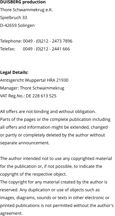 DUISBERG production Thore Schwammekrug e.K. Spielbruch 33 D-42659 Solingen  Telephone: 0049 - (0)212 - 2473 7896 Telefax:       0049 - (0)212 - 2441 666     Legal Details: Amtsgericht Wuppertal HRA 21930 Manager: Thore Schwammekrug VAT Reg.No.: DE 228 613 525  All offers are not-binding and without obligation.  Parts of the pages or the complete publication including  all offers and information might be extended, changed  or partly or completely deleted by the author without  separate announcement.   The author intended not to use any copyrighted material  for the publication or, if not possible, to indicate the  copyright of the respective object.  The copyright for any material created by the author is  reserved. Any duplication or use of objects such as  images, diagrams, sounds or texts in other electronic or  printed publications is not permitted without the author's  agreement.